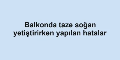 Balkonda taze soğan yetiştirirken yapılan hatalar